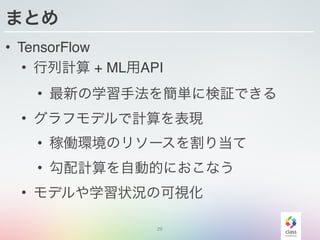 まとめ
• TensorFlow
• 行列計算 + ML用API
• 最新の学習手法を簡単に検証できる
• グラフモデルで計算を表現
• 稼働環境のリソースを割り当て
• 勾配計算を自動的におこなう
• モデルや学習状況の可視化
29
 