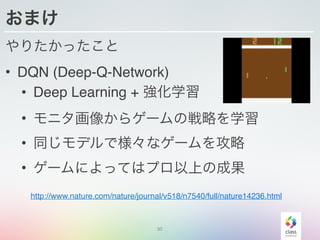おまけ
やりたかったこと
• DQN (Deep-Q-Network)
• Deep Learning + 強化学習
• モニタ画像からゲームの戦略を学習
• 同じモデルで様々なゲームを攻略
• ゲームによってはプロ以上の成果
30
http://www.nature.com/nature/journal/v518/n7540/full/nature14236.html
 