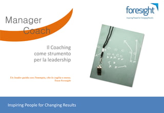 Manager
   Coach
                           Il Coaching
                     come strumento
                     per la leadership


 Un leader guida con l’esempio, che lo voglia o meno.
                                      Team Foresight




Inspiring People for Changing Results
 