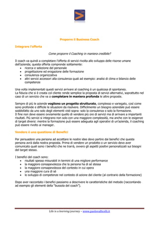Life is a learning journey – www.paolovallicelli.it
Proporre il Business Coach
Integrare l’offerta
Come proporre il Coaching in maniera credibile?
Il coach va quindi a completare l’offerta di servizi rivolta allo sviluppo delle risorse umane
dell’azienda; questa offerta comprende solitamente:
 ricerca e selezione del personale
 progettazione ed erogazione delle formazione
 consulenza organizzativa
 altri servizi accessori alla consulenza quali ad esempio: analisi di clima e bilancio delle
competenze
Una volta implementati questi servizi arrivare al coaching è un qualcosa di spontaneo.
La fiducia che si è creata col cliente rende semplice la proposta di servizi alternativi, soprattutto nel
caso di un servizio che va a completare in maniera profonda le altre proposte.
Sempre di più le aziende vogliono un progetto strutturato, complesso e variegato, così come
sono profonde e difficile le situazioni da risolvere. Difficilmente un bisogno aziendale può essere
soddisfatto da uno solo degli elementi visti sopra: solo la consulenza o solo la formazione.
Il fine non deve essere ovviamente quello di vendere più ore di servizi ma di arrivare a importanti
risultati. Più servizi si integrano non solo con una maggiore complessità, ma anche con le esigenze
di target diversi: mentre la formazione può essere adeguata agli operativi di un’azienda, il coaching
può essere rivolto ai manager.
Vendere è una questione di Benefici
Per persuadere una persona ad accettare le nostre idee devo partire dai benefici che questa
persona avrà dalla nostra proposta. Prima di vendere un prodotto o un servizio devo aver
comunicato quali sono i benefici che ne trarrà, ovvero gli aspetti positivi personalizzati sui bisogni
del target stesso.
I benefici del coach sono:
 risultati spesso misurabili in termini di una migliore performance
 la maggiore consapevolezza che la persona ha di sé stessa
 la maggiore consapevolezza del contesto in cui opera
 una maggiore cura di sè
 lo sviluppo di competenze nel contesto di azione del cliente (al contrario della formazione)
Dopo aver raccontato i benefici passiamo a descrivere le caratteristiche del metodo (raccontando
ad esempio gli elementi della “bussola del coach”).
 