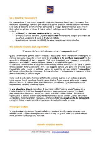 Life is a learning journey – www.paolovallicelli.it
No al coaching “clandestino”!
Per una questione di trasparenza e onestà intellettuale chiamiamo il coaching col suo nome. Non
cerchiamo “escamotage linguistici” per cercare di superare eventuali barriere/obiezioni del cliente.
Se si tratta di coaching con chiamiamolo consulenza o sviluppo delle competenze quasi avendo
timore di dover spiegare al cliente di cosa si tratta. I motivi per una scelta di trasparenza sono
molteplici:
- la necessitò di “educare” ed informare sul coaching
- la volontà di creare da subito un patto di alleanza col cliente che non può prescindere da
una chiara spiegazione di come si struttura il metodo
- la nostra stessa coerenza e credibilità che viene meno se cerchiamo sotterfugi
Una possibile obiezione dagli imprenditori
“Il successo dell’azienda è delle persone che compongono l’azienda”
Questa affermazione genera spesso un’accesa discussione: molto imprenditori sostengono in
maniera categorica l’opposto, ovvero sono le procedure e le strutture organizzative che
permettono all’azienda di avere successo. Tutti sono importanti, ma nessuno è insostituibile:
questa è un altro luogo comune a cui questo genere di imprenditori fa appello.
E’ chiaro che siamo di fronte a credenze e valori diametralmente opposto: da una parte la visione
“meccanicistica” dell’organizzazione, dove ogni soggetto compie una parte del processo quasi
imprigionato dalle regole e dall’altra siamo in presenza di una visione “umanistica”
dell’organizzazione dove la motivazione, il clima aziendale, lo sviluppo delle competenze e delle
potenzialità hanno un ruolo strategico.
Come coach o anche come formatori difficilmente possiamo lavorare in un contesto di piccola
media azienda dove il paradigma è quello meccanicistico. Queste aziende solitamente possono
chiedere l’apporto di un consulente, ma solo in ambiti ben delineati riguardanti ovviamente il
miglioramento delle loro procedure interne.
In una situazione di crisi, i paradigmi di alcuni imprenditori “vecchia scuola” iniziano però
inevitabilmente a scricchiolare. Quando è necessario un cambiamento profondo non si può
prescindere dal fattore umano e dalla sua crescita. Parlando di innovazione e cambiamento
organizzativo le persone e le loro competenze ritornano ad essere centrali. Quando parliamo di
competizione molti imprenditori riconoscono che l’unico fattore non replicabile dai concorrenti
è proprio il fattore umano, quindi le competenze e la motivazione delle persone.
Provare per credere
In una situazione di resistenza da parte del cliente, possiamo semplicemente far provare una
sessione per far comprendere le potenzialità del coaching. In questo modo possiamo sbloccare
eventuali dubbi o diffidenze sulla modalità.
Possibili utilizzi del metodo
 