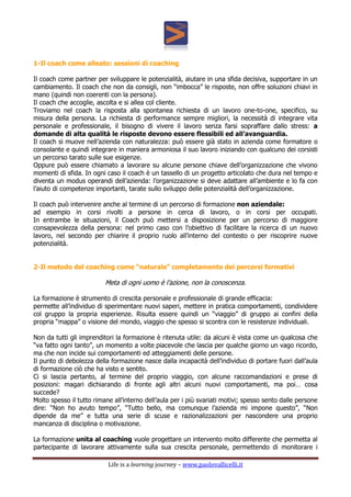 Life is a learning journey – www.paolovallicelli.it
1-Il coach come alleato: sessioni di coaching
Il coach come partner per sviluppare le potenzialità, aiutare in una sfida decisiva, supportare in un
cambiamento. Il coach che non da consigli, non “imbocca” le risposte, non offre soluzioni chiavi in
mano (quindi non coerenti con la persona).
Il coach che accoglie, ascolta e si allea col cliente.
Troviamo nel coach la risposta alla spontanea richiesta di un lavoro one-to-one, specifico, su
misura della persona. La richiesta di performance sempre migliori, la necessità di integrare vita
personale e professionale, il bisogno di vivere il lavoro senza farsi sopraffare dallo stress: a
domande di alta qualità le risposte devono essere flessibili ed all’avanguardia.
Il coach si muove nell’azienda con naturalezza: può essere già stato in azienda come formatore o
consolante e quindi integrare in maniera armoniosa il suo lavoro iniziando con qualcuno dei corsisti
un percorso tarato sulle sue esigenze.
Oppure può essere chiamato a lavorare su alcune persone chiave dell’organizzazione che vivono
momenti di sfida. In ogni caso il coach è un tassello di un progetto articolato che dura nel tempo e
diventa un modus operandi dell’azienda: l’organizzazione si deve adattare all’ambiente e lo fa con
l’aiuto di competenze importanti, tarate sullo sviluppo delle potenzialità dell’organizzazione.
Il coach può intervenire anche al termine di un percorso di formazione non aziendale:
ad esempio in corsi rivolti a persone in cerca di lavoro, o in corsi per occupati.
In entrambe le situazioni, il Coach può mettersi a disposizione per un percorso di maggiore
consapevolezza della persona: nel primo caso con l’obiettivo di facilitare la ricerca di un nuovo
lavoro, nel secondo per chiarire il proprio ruolo all’interno del contesto o per riscoprire nuove
potenzialità.
2-Il metodo del coaching come “naturale” completamento dei percorsi formativi
Meta di ogni uomo è l’azione, non la conoscenza.
La formazione è strumento di crescita personale e professionale di grande efficacia:
permette all’individuo di sperimentare nuovi saperi, mettere in pratica comportamenti, condividere
col gruppo la propria esperienze. Risulta essere quindi un “viaggio” di gruppo ai confini della
propria “mappa” o visione del mondo, viaggio che spesso si scontra con le resistenze individuali.
Non da tutti gli imprenditori la formazione è ritenuta utile: da alcuni è vista come un qualcosa che
“va fatto ogni tanto”, un momento a volte piacevole che lascia per qualche giorno un vago ricordo,
ma che non incide sui comportamenti ed atteggiamenti delle persone.
Il punto di debolezza della formazione nasce dalla incapacità dell’individuo di portare fuori dall’aula
di formazione ciò che ha visto e sentito.
Ci si lascia pertanto, al termine del proprio viaggio, con alcune raccomandazioni e prese di
posizioni: magari dichiarando di fronte agli altri alcuni nuovi comportamenti, ma poi… cosa
succede?
Molto spesso il tutto rimane all’interno dell’aula per i più svariati motivi; spesso sento dalle persone
dire: “Non ho avuto tempo”, “Tutto bello, ma comunque l’azienda mi impone questo”, “Non
dipende da me” e tutta una serie di scuse e razionalizzazioni per nascondere una proprio
mancanza di disciplina o motivazione.
La formazione unita al coaching vuole progettare un intervento molto differente che permetta al
partecipante di lavorare attivamente sulla sua crescita personale, permettendo di monitorare i
 