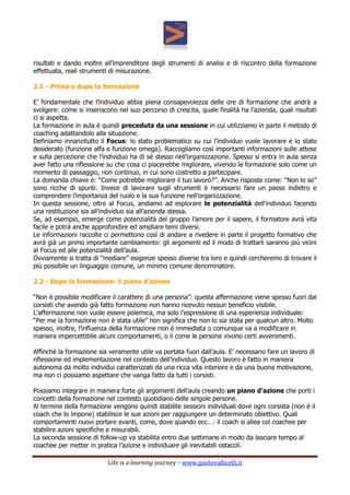 Life is a learning journey – www.paolovallicelli.it
risultati e dando inoltre all’imprenditore degli strumenti di analisi e di riscontro della formazione
effettuata, reali strumenti di misurazione.
2.1 - Prima e dopo la formazione
E’ fondamentale che l’individuo abbia piena consapevolezza delle ore di formazione che andrà a
svolgere: come si inseriscono nel suo percorso di crescita, quale finalità ha l’azienda, quali risultati
ci si aspetta.
La formazione in aula è quindi preceduta da una sessione in cui utilizziamo in parte il metodo di
coaching adattandolo alla situazione.
Definiamo innanzitutto il Focus: lo stato problematico su cui l’individuo vuole lavorare e lo stato
desiderato (funzione alfa e funzione omega). Raccogliamo così importanti informazioni sulle attese
e sulla percezione che l’individuo ha di sé stesso nell’organizzazione. Spesso si entra in aula senza
aver fatto una riflessione su che cosa ci piacerebbe migliorare, vivendo la formazione solo come un
momento di passaggio, non continuo, in cui sono costretto a partecipare.
La domanda chiave è: “Come potrebbe migliorare il tuo lavoro?”. Anche risposte come: “Non lo so”
sono ricche di spunti. Invece di lavorare sugli strumenti è necessario fare un passo indietro e
comprendere l’importanza del ruolo e la sua funzione nell’organizzazione.
In questa sessione, oltre al Focus, andiamo ad esplorare le potenzialità dell’individuo facendo
una restituzione sia all’individuo sia all’azienda stessa.
Se, ad esempio, emerge come potenzialità del gruppo l’amore per il sapere, il formatore avrà vita
facile e potrà anche approfondire ed ampliare temi diversi.
Le informazioni raccolte ci permettono così di andare a rivedere in parte il progetto formativo che
avrà già un primo importante cambiamento: gli argomenti ed il modo di trattarli saranno più vicini
al Focus ed alle potenzialità dell’aula.
Ovviamente si tratta di “mediare” esigenze spesso diverse tra loro e quindi cercheremo di trovare il
più possibile un linguaggio comune, un minimo comune denominatore.
2.2 - Dopo la formazione: il piano d’azione
“Non è possibile modificare il carattere di una persona”: questa affermazione viene spesso fuori dai
corsisti che avendo già fatto formazione non hanno ricevuto nessun beneficio visibile.
L’affermazione non vuole essere polemica, ma solo l’espressione di una esperienza individuale:
“Per me la formazione non è stata utile” non significa che non lo sia stata per qualcun altro. Molto
spesso, inoltre, l’influenza della formazione non è immediata o comunque va a modificare in
maniera impercettibile alcuni comportamenti, o il come le persone vivono certi avvenimenti.
Affinchè la formazione sia veramente utile va portata fuori dall’aula. E’ necessario fare un lavoro di
riflessione ed implementazione nel contesto dell’individuo. Questo lavoro è fatto in maniera
autonoma da molto individui caratterizzati da una ricca vita interiore e da una buona motivazione,
ma non ci possiamo aspettare che vanga fatto da tutti i corsisti.
Possiamo integrare in maniera forte gli argomenti dell’aula creando un piano d’azione che porti i
concetti della formazione nel contesto quotidiano delle singole persone.
Al termine della formazione vengono quindi stabilite sessioni individuali dove ogni corsista (non è il
coach che lo impone) stabilisce le sue azioni per raggiungere un determinato obiettivo. Quali
comportamenti nuovi portare avanti, come, dove quando ecc…: il coach si allea col coachee per
stabilire azioni specifiche e misurabili.
La seconda sessione di follow-up va stabilita entro due settimane in modo da lasciare tempo al
coachee per metter in pratica l’azione e individuare gli inevitabili ostacoli.
 