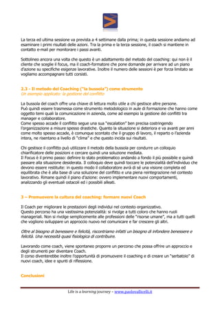 Life is a learning journey – www.paolovallicelli.it
La terza ed ultima sessione va prevista a 4 settimane dalla prima; in questa sessione andiamo ad
esaminare i primi risultati delle azioni. Tra la prima e la terza sessione, il coach si mantiene in
contatto e-mail per monitorare i passi avanti.
Sottolineo ancora una volta che questo è un adattamento del metodo del coaching: qui non è il
cliente che sceglie il focus, ma il coach-formatore che pone domande per arrivare ad un piano
d’azione su specifiche esigenze lavorative. Inoltre il numero delle sessioni è per forza limitato se
vogliamo accompagnare tutti corsisti.
2.3 - Il metodo del Coaching (“la bussola”) come strumento
Un esempio applicato: la gestione del conflitto
La bussola del coach offre una chiave di lettura molto utile a chi gestisce altre persone.
Può quindi essere trasmessa come strumento metodologico in aule di formazione che hanno come
oggetto temi quali la comunicazione in azienda, come ad esempio la gestione dei conflitti tra
manager e collaboratore.
Come spesso accade il conflitto segue una sua “escalation” ben precisa costringendo
l’organizzazione a misure spesso drastiche. Quanto la situazione si deteriora e va avanti per anni
come molto spesso accade, è comunque scontato che il gruppo di lavoro, il reparto o l’azienda
intera, ne risentano a livello di “clima” e che questo incida sui risultati.
Chi gestisce il conflitto può utilizzare il metodo della bussola per condurre un colloquio
chiarificatore delle posizioni e cercare quindi una soluzione mediata.
Il Focus è il primo passo: definire lo stato problematico andando a fondo il più possibile e quindi
passare alla situazione desiderata. Il colloquio deve quindi toccare le potenzialità dell’individuo che
devono essere restituite: in questo modo il collaboratore avrà di sé una visione completa ed
equilibrata che è alla base di una soluzione del conflitto e una piena reintegrazione nel contesto
lavorativo. Rimane quindi il piano d’azione: ovvero implementare nuovi comportamenti,
analizzando gli eventuali ostacoli ed i possibili alleati.
3 – Promuovere la cultura del coaching: formare nuovi Coach
Il Coach per migliorare le prestazioni degli individui nel contesto organizzativo.
Questo percorso ha una vastissima potenzialità: si rivolge a tutti coloro che hanno ruoli
manageriali. Non si rivolge semplicemente alle professioni delle “risorse umane”, ma a tutti quelli
che vogliono sviluppare un approccio nuovo nel comunicare e far crescere gli altri.
Oltre al bisogno di benessere e felicità, riscontriamo infatti un bisogno di infondere benessere e
felicità. Una necessità quasi fisiologica di contribuire.
Lavorando come coach, viene spontaneo proporre un percorso che possa offrire un approccio e
degli strumenti per diventare Coach.
Il corso diventerebbe inoltre l’opportunità di promuovere il coaching e di creare un “serbatoio” di
nuovi coach, idee e spunti di riflessione.
Conclusioni
 