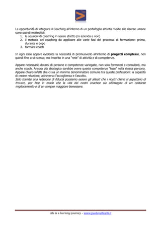 Life is a learning journey – www.paolovallicelli.it
Le opportunità di integrare il Coaching all’interno di un portafoglio attività rivolte alle risorse umane
sono quindi molteplici:
1. le sessioni di coaching in senso stretto (in azienda e non)
2. il metodo del coaching da applicare alle varie fasi del processo di formazione: prima,
durante e dopo
3. formare coach
In ogni caso appare evidente la necessità di promuoverlo all’interno di progetti complessi, non
quindi fine a sé stesso, ma inserito in una “rete” di attività e di competenze.
Appare necessario dotarsi di persone e competenze variegate, non solo formatori e consulenti, ma
anche coach. Ancora più strategico sarebbe avere queste competenze “fuse” nella stessa persona.
Appare chiaro infatti che ci sia un minimo denominatore comune tra queste professioni: la capacità
di creare relazione, attraverso l’accoglienza e l’ascolto.
Solo tramite una relazione di fiducia possiamo essere gli alleati che i nostri clienti si aspettano di
trovare, per fare in modo che la vita dei nostri coachee sia all’insegna di un costante
miglioramento e di un sempre maggiore benessere.
 