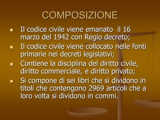 COMPOSIZIONE
 Il codice civile viene emanato il 16
marzo del 1942 con Regio decreto;
 Il codice civile viene collocato nelle fonti
primarie nei decreti legislativi;
 Contiene la disciplina del diritto civile,
diritto commerciale, e diritto privato;
 Si compone di sei libri che si dividono in
titoli che contengono 2969 articoli che a
loro volta si dividono in commi.
 