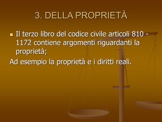 3. DELLA PROPRIETÀ
 Il terzo libro del codice civile articoli 810 -
1172 contiene argomenti riguardanti la
proprietà;
Ad esempio la proprietà e i diritti reali.
 