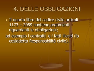4. DELLE OBBLIGAZIONI
 Il quarto libro del codice civile articoli
1173 – 2059 contiene argomenti
riguardanti le obbligazioni;
ad esempio i contratti e i fatti illeciti (la
cosiddetta Responsabilità civile).
 
