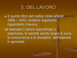 5. DEL LAVORO
 Il quinto libro del codice civile articoli
2060 – 2642 contiene argomenti
riguardanti il lavoro;
ad esempio il lavoro subordinato e
autonomo, le società aventi scopo di lucro,
la concorrenza e la disciplina dell’impresa
in generale.
 