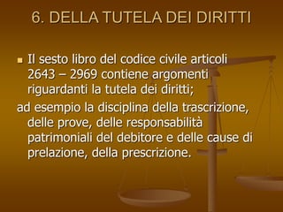 6. DELLA TUTELA DEI DIRITTI
 Il sesto libro del codice civile articoli
2643 – 2969 contiene argomenti
riguardanti la tutela dei diritti;
ad esempio la disciplina della trascrizione,
delle prove, delle responsabilità
patrimoniali del debitore e delle cause di
prelazione, della prescrizione.
 