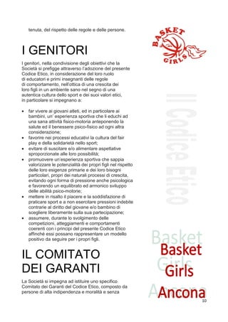 tenuta, del rispetto delle regole e delle persone.




I GENITORI
17
I genitori, nella condivisione degli obiettivi che la
Società si prefigge attraverso l’adozione del presente
Codice Etico, in considerazione del loro ruolo
di educatori e primi insegnanti delle regole
di comportamento, nell’ottica di una crescita dei
loro figli in un ambiente sano nel segno di una
autentica cultura dello sport e dei suoi valori etici,
in particolare si impegnano a:

•    far vivere ai giovani atleti, ed in particolare ai
     bambini, un’ esperienza sportiva che li educhi ad
     una sana attività fisico-motoria anteponendo la
     salute ed il benessere psico-fisico ad ogni altra
     considerazione;
•    favorire nei processi educativi la cultura del fair
     play e della solidarietà nello sport;
•    evitare di suscitare e/o alimentare aspettative
     sproporzionate alle loro possibilità;
•    promuovere un’esperienza sportiva che sappia
     valorizzare le potenzialità dei propri figli nel rispetto
     delle loro esigenze primarie e dei loro bisogni
     particolari, propri dei naturali processi di crescita,
     evitando ogni forma di pressione anche psicologica
     e favorendo un equilibrato ed armonico sviluppo
     delle abilità psico-motorie;
•    mettere in risalto il piacere e la soddisfazione di
     praticare sport e a non esercitare pressioni indebite
     contrarie al diritto del giovane e/o bambino di
     scegliere liberamente sulla sua partecipazione;
•    assumere, durante lo svolgimento delle
     competizioni, atteggiamenti e comportamenti
     coerenti con i principi del presente Codice Etico
     affinché essi possano rappresentare un modello
     positivo da seguire per i propri figli.


IL COMITATO
DEI GARANTI
9
La Società si impegna ad istituire uno specifico
Comitato dei Garanti del Codice Etico, composto da
persone di alta indipendenza e moralità e senza
                                                                 10
 