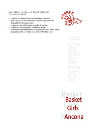 alcun rapporto formale con la Società stessa, con
il precipuo compito di:

•   vigilare sul rispetto delle norme in esso previste;
•   pronunciarsi sulle violazioni ed adottare gli eventuali
•   provvedimenti sanzionatori;
•   esprimere pareri in merito a scelte di politica
•   societaria e conseguenti procedure al fine di
•   garantirne la coerenza con le disposizioni del Codice Etico;
•   procedere alla periodica revisione del Codice Etico.




                                                                   11
 