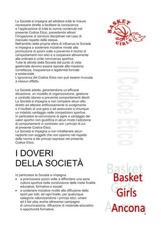 La Società si impegna ad adottare tutte le misure
necessarie dirette a facilitare la conoscenza
e l’applicazione di tutte le norme contenute nel
presente Codice Etico, prevedendo altresì
l’irrogazione di sanzioni disciplinari nel caso di
mancato rispetto delle stesse.
Nell’ambito della propria sfera di influenza la Società
si impegna a sostenere iniziative mirate alla
promozione di azioni volte a prevenire il rischio di
comportamenti non etici e a cooperare attivamente
alla ordinata e civile convivenza sportiva.
Tutte le attività della Società dal punto di vista
gestionale devono essere ispirate alla massima
correttezza, trasparenza e legittimità formale
e sostanziale.
L’ignoranza del Codice Etico non può essere invocata
a nessun effetto.
art.5
La Società adotta, garantendone un’efficace
attuazione, un modello di organizzazione, gestione
e controllo idoneo a prevenire comportamenti illeciti.
La Società si impegna a non compiere alcun atto
diretto ad alterare artificiosamente lo svolgimento
o il risultato di una gara o ad assicurare a chiunque
un indebito vantaggio nelle competizioni sportive.
In particolare la convinzione di agire a vantaggio dei
valori sportivi non giustifica in alcun modo l’adozione
di comportamenti in contrasto con i principi di cui
al presente Codice Etico.
La Società si impegna a non intrattenere alcun
rapporto con soggetti che non operino nel rispetto
delle norme e dei principi espressi nel presente
Codice Etico.


I DOVERI
DELLA SOCIETÀ
6

In particolare la Società si impegna:
• a promuovere azioni volte a diffondere una sana
    cultura sportiva nella condivisione delle insite finalità
    educative, formative e sociali;
• a sostenere iniziative rivolte alla diffusione dello
    sport per tutti, ad ogni livello, per qualunque
    categoria valorizzandone i principi etici, umani
    ed il fair play anche attraverso campagne
    di comunicazione, diffusione di materiale educativo
    e opportunità formative;
                                                                3
 