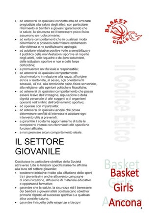 •   ad astenersi da qualsiasi condotta atta ad arrecare
    pregiudizio alla salute degli atleti, con particolare
    riferimento ai bambini e giovani, garantendo che
    la salute, la sicurezza ed il benessere psico-fisico
    assumano un ruolo primario;
•   ad evitare comportamenti che in qualsiasi modo
    determinino o possano determinare incitamento
    alla violenza o ne costituiscano apologia;
•   ad adottare iniziative positive volte a sensibilizzare
    il pubblico delle manifestazioni sportive al rispetto
    degli atleti, delle squadre e dei loro sostenitori,
    delle istituzioni sportive e non e delle forze
    dell’ordine;
•   a promuovere un tifo leale e responsabile;
•   ad astenersi da qualsiasi comportamento
    discriminatorio in relazione alla razza, all’origine
    etnica o territoriale, al sesso, agli orientamenti
    sessuali, all’età, alla condizione psico-fisica sensoriale,
    alla religione, alle opinioni politiche e filosofiche;
•   ad astenersi da qualsiasi comportamento che possa
    essere lesivo dell’immagine, reputazione o della
    dignità personale di altri soggetti o di organismi
    operanti nell’ambito dell’ordinamento sportivo;
•   ad operare con imparzialità;
•   ad astenersi da qualsiasi azione che possa
    determinare conflitti di interesse e adottare ogni
    intervento utile a prevenirli;
•   a garantire il costante aggiornamento di tutte le
    componenti interne con riferimento alle specifiche
    funzioni affidate;
•   a non premiare alcun comportamento sleale.
7


IL SETTORE
GIOVANILE
Costituisce in particolare obiettivo della Società
attraverso tutte le funzioni specificatamente affidate
alla cura del settore giovanile:
• sostenere iniziative rivolte alla diffusione dello sport
    tra i giovanissimi anche attraverso campagne
    di comunicazione, diffusione di materiale educativo
    e opportunità formative;
• garantire che la salute, la sicurezza ed il benessere
    dei bambini e giovani atleti costituiscano obiettivo
    primario rispetto al successo sportivo o a qualsiasi
    altra considerazione;
• garantire il rispetto delle esigenze e bisogni
                                                                  4
 