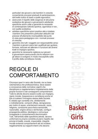 particolari dei giovani e dei bambini in crescita
    consentendo processi graduali di partecipazione,
    dal livello ludico di base a quello agonistico;
•   assicurare il rispetto delle esigenze di istruzione
    scolastica dei giovani e giovanissimi adottando
    specifiche azioni volte a garantire la necessità
    di contemperare l’attività sportiva, agonistica e non,
    con quella scolastica;
•   adottare specifiche azioni positive atte a tutelare
    i bambini che presentino particolari attitudini dal
    precoce sfruttamento incompatibile dal punto
    di vista psico-pedagogico con i normali processi
    di crescita;
•   garantire che tutti i soggetti con responsabilità verso
    i bambini e giovani siano ben qualificati per guidare,
    formare, educare ed allenare in funzione dei diversi
    livelli di impegno sportivo;
•   garantire la necessaria vigilanza sui giovani
    e giovanissimi assicurando che le relazioni con
    gli stessi si svolgano in modo ineccepibile sotto
    il profilo della correttezza morale.




REGOLE DI
COMPORTAMENTO
7
Chiunque operi in seno alla Società, sia su base
volontaristica che professionistica, deve essere
a conoscenza delle normative vigenti che
disciplinano e regolamentano l’espletamento delle
proprie funzioni e dei conseguenti comportamenti.
Tutte le attività devono essere svolte con impegno,
rigore morale, trasparenza e correttezza anche al
fine di tutelare l’immagine stessa della Società.
È vietata ogni condotta che, direttamente
o indirettamente, comporti offesa, denigrazione
per motivi di sesso, orientamenti sessuali, razza,
religione, condizione psico-fisico-sensoriale,
nazionalità, origine etnica o territoriale, configuri
propaganda politica, ideologica o comunque
inneggiante a comportamenti discriminatori.
Tutti, nell’ambito delle specifiche attività, devono
uniformare la propria condotta al pieno rispetto dei
principi di lealtà, onestà, imparzialità, integrità
morale evitando comportamenti atti ad incidere
negativamente sui rapporti interni che devono

                                                              5
 