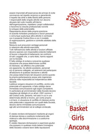 essere improntati all’osservanza dei principi di civile
convivenza nel rispetto reciproco e garantendo
il rispetto dei diritti e delle libertà delle persone.
I responsabili delle singole attività non devono
abusare del ruolo rivestito all’interno
dell’organizzazione, rispettare i propri collaboratori
e favorirne la crescita professionale nonché
lo sviluppo delle potenzialità.
Rappresenta abuso della propria posizione
di autorità richiedere prestazioni e favori personali
o comunque qualunque altra attività in contrasto
con il presente Codice Etico e con il modello
di organizzazione, gestione e controllo adottato dalla
Società.
Nessuno può procurarsi vantaggi personali
in relazione alla attività esercitata.
Tutti nell’esercizio delle attività e funzioni affidate
devono operare con imparzialità evitando trattamenti
di favore o disparità di trattamento nei confronti
di tutti i soggetti che, a vario titolo, hanno rapporti
con la Società.
È fatto obbligo di evitare e prevenire qualsiasi
situazione che possa determinare conflitti
di interesse, sia effettivo che potenziale
e/o apparente, tra attività societarie, personali
e/o di persone collegate, ed astenersi dal partecipare
all’adozione di qualsiasi decisione o attività
che possa determinare tali situazioni anche quando
la propria partecipazione possa solo ingenerare
sfiducia nella imparzialità ed indipendenza della
Società.
Laddove sorgano situazioni di conflitto, anche solo
potenziale e/o apparente, è fatto obbligo darne
immediata comunicazione agli organi competenti.
In particolare gli amministratori della Società devono
rispettare gli obblighi di cui all’art. 2391 comma 1
del Codice civile, pertanto, nel caso in cui in una
determinata attività si trovino, per conto proprio
o di terzi, in situazione di conflitto di interessi anche
solo potenziale o apparente con quelli della Società,
devono darne immediata comunicazione
agli altri amministratori ed al collegio sindacale.
10

art.8
È vietato rendere dichiarazioni mediante gli organi
di stampa idonee a costituire incitamento alla
violenza e alla discriminazione o a costituirne
apologia.
È vietato rilasciare dichiarazioni o esprimere giudizi
che possano in qualsiasi modo ledere l’immagine
della Società o essere lesivi della reputazione
                                                            6
 