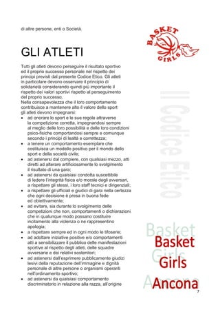 di altre persone, enti o Società.




GLI ATLETI
Tutti gli atleti devono perseguire il risultato sportivo
ed il proprio successo personale nel rispetto dei
principi previsti dal presente Codice Etico. Gli atleti
in particolare devono osservare il principio di
solidarietà considerando quindi più importante il
rispetto dei valori sportivi rispetto al perseguimento
del proprio successo.
Nella consapevolezza che il loro comportamento
contribuisce a mantenere alto il valore dello sport
gli atleti devono impegnarsi:
• ad onorare lo sport e le sue regole attraverso
    la competizione corretta, impegnandosi sempre
    al meglio delle loro possibilità e delle loro condizioni
    psico-fisiche comportandosi sempre e comunque
    secondo i principi di lealtà e correttezza;
• a tenere un comportamento esemplare che
    costituisca un modello positivo per il mondo dello
    sport e della società civile;
• ad astenersi dal compiere, con qualsiasi mezzo, atti
    diretti ad alterare artificiosamente lo svolgimento
    il risultato di una gara;
• ad astenersi da qualsiasi condotta suscettibile
    di ledere l’integrità fisica e/o morale degli avversari,
    a rispettare gli stessi, i loro staff tecnici e dirigenziali;
• a rispettare gli ufficiali e giudici di gara nella certezza
    che ogni decisione è presa in buona fede
    ed obiettivamente;
• ad evitare, sia durante lo svolgimento delle
    competizioni che non, comportamenti o dichiarazioni
    che in qualunque modo possano costituire
    incitamento alla violenza o ne rappresentino
    apologia;
• a rispettare sempre ed in ogni modo le tifoserie;
• ad adottare iniziative positive e/o comportamenti
    atti a sensibilizzare il pubblico delle manifestazioni
    sportive al rispetto degli atleti, delle squadre
    avversarie e dei relativi sostenitori;
• ad astenersi dall’esprimere pubblicamente giudizi
    lesivi della reputazione dell’immagine e dignità
    personale di altre persone o organismi operanti
    nell’ordinamento sportivo;12
• ad astenersi da qualsiasi comportamento
    discriminatorio in relazione alla razza, all’origine
                                                                    7
 