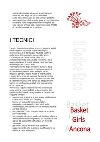 etnica o territoriale, al sesso, a orientamenti
    sessuali, alla religione, alla condizione
    psico-fisica-sensoriale ed alle opinioni politiche;
•   a rendersi disponibili a partecipare ad ogni iniziativa
    societaria volta alla promozione dello sport, dei
    suoi valori e principi etici, o comunque con finalità
    di carattere sociale ed educativo.




I TECNICI
I tecnici devono trasmettere ai propri giocatori valori
come rispetto, sportività, civiltà ed integrità
che vanno al di là del singolo risultato sportivo
e che sono il fondamento stesso dello sport.
Chi intraprende l'attività di tecnico, sia
professionalmente che a livello volontario, deve
essere portatore di questi valori e rappresentare
un esempio per i propri atleti.
Il comportamento degli allenatori, dunque, deve
essere sempre eticamente corretto nei confronti
di tutte le componenti: atleti, colleghi, arbitri,
dirigenti, genitori, tifosi e mezzi di informazione.
I tecnici sono presi ad esempio dai giovani come
modelli di comportamento e devono comprendere
la pesante influenza che parole ed atteggiamenti
hanno nei confronti degli atleti che compongono
la loro squadra.
Per questa ragione i tecnici devono considerare
come propria responsabilità la trasmissione dei
suddetti valori morali impegnandosi al rispetto dei
seguenti principi:
• promuovere lo sport e le sue regole esaltandone
    i valori etici, umani ed il fair play;
• tenere un comportamento esemplare,
    comportandosi secondo i principi di lealtà
    e correttezza, che costituisca un modello positivo
    per tutti gli atleti;
• non premiare comportamenti sleali nè adottarli
    personalmente;
• non compiere in alcun modo atti diretti ad alterare
    artificiosamente lo svolgimento o il risultato di una
    gara o ad assicurare a chiunque un indebito
    vantaggio;
• garantire, anche attraverso un costante
    aggiornamento, che la propria qualificazione sia
    adatta al ruolo assegnato;
                                                              8
 