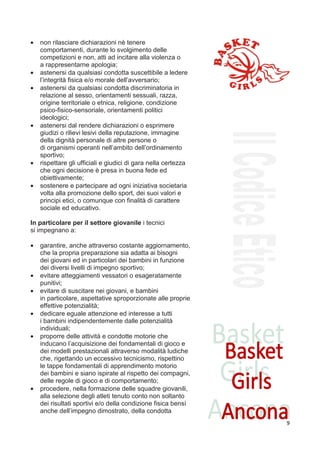 •   non rilasciare dichiarazioni nè tenere
    comportamenti, durante lo svolgimento delle
    competizioni e non, atti ad incitare alla violenza o
    a rappresentarne apologia;
•   astenersi da qualsiasi condotta suscettibile a ledere
    l’integrità fisica e/o morale dell’avversario;
•   astenersi da qualsiasi condotta discriminatoria in
    relazione al sesso, orientamenti sessuali, razza,
    origine territoriale o etnica, religione, condizione
    psico-fisico-sensoriale, orientamenti politici
    ideologici;
•   astenersi dal rendere dichiarazioni o esprimere
    giudizi o rilievi lesivi della reputazione, immagine
    della dignità personale di altre persone o
    di organismi operanti nell’ambito dell’ordinamento
    sportivo;
•   rispettare gli ufficiali e giudici di gara nella certezza
    che ogni decisione è presa in buona fede ed
    obiettivamente;
•   sostenere e partecipare ad ogni iniziativa societaria
    volta alla promozione dello sport, dei suoi valori e
    principi etici, o comunque con finalità di carattere
    sociale ed educativo.

In particolare per il settore giovanile i tecnici
si impegnano a:

•   garantire, anche attraverso costante aggiornamento,
    che la propria preparazione sia adatta ai bisogni
    dei giovani ed in particolari dei bambini in funzione
    dei diversi livelli di impegno sportivo;
•   evitare atteggiamenti vessatori o esageratamente
    punitivi;
•   evitare di suscitare nei giovani, e bambini
    in particolare, aspettative sproporzionate alle proprie
    effettive potenzialità;
•   dedicare eguale attenzione ed interesse a tutti
    i bambini indipendentemente dalle potenzialità
    individuali;
•   proporre delle attività e condotte motorie che
    inducano l’acquisizione dei fondamentali di gioco e
    dei modelli prestazionali attraverso modalità ludiche
    che, rigettando un eccessivo tecnicismo, rispettino
    le tappe fondamentali di apprendimento motorio
    dei bambini e siano ispirate al rispetto dei compagni,
    delle regole di gioco e di comportamento;
•   procedere, nella formazione delle squadre giovanili,
    alla selezione degli atleti tenuto conto non soltanto
    dei risultati sportivi e/o della condizione fisica bensì
    anche dell’impegno dimostrato, della condotta
                                                                9
 