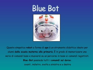 Questo simpatico robot a forma di ape è un strumento didattico ideato per
alunni dalla scuola materna alla primaria. È in grado di memorizzare una
serie di comandi base e muoversi su un percorso in base ai comandi registrati.
Blue-Bot possiede tutti i comandi sul dorso:
avanti, indietro, svolta a sinistra e a destra
 