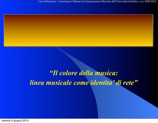 Luca DeGennaro - Lezioni per il Master in Comunicazione Musicale dell’Università Catttolica - a.a. 2009-2010




                               “Il colore della musica:
                        linea musicale come identita’ di rete”




venerdì 4 giugno 2010
 
