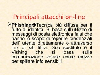 Principali attacchi on-line
PhishingTecnica più diffusa per il
furto di identità. Si basa sull’utilizzo di
messaggi di posta elettronica falsi che
hanno lo scopo di reperire credenziali
dell’ utente direttamente o attraverso
link di siti fittizi. Suo sostituto è il
Vishing che si basa sulla
comunicazione vocale come mezzo
per spillare info sensibili.
 