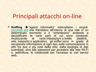 Principali attacchi on-line
 Sniffing  “agenti informatici” intercettano i singoli
pacchetti dati che transitano all'interno di una rete in un
determinato momento e li “smembrano” andando a
decodificare le varie parti di cui sono composti.
Analizzando le varie intestazioni a livello datalink,
rete, trasporto e applicativo, gli sniffer sono in grado di
recuperare informazioni di ogni tipo sulla comunicazione in
atto tra due o più nodi della rete: dalla tipologia di dati
scambiati, sino alle password per accedere alla rete Wi-Fi
o, addirittura, le credenziali per l'accesso ai vari servizi
web.
 