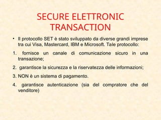 SECURE ELETTRONIC
TRANSACTION
• Il protocollo SET è stato sviluppato da diverse grandi imprese
tra cui Visa, Mastercard, IBM e Microsoft. Tale protocollo:
1. fornisce un canale di comunicazione sicuro in una
transazione;
2. garantisce la sicurezza e la riservatezza delle informazioni;
3. NON è un sistema di pagamento.
4. garantisce autenticazione (sia del compratore che del
venditore)
 