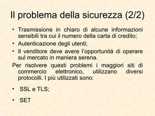Il problema della sicurezza (2/2)
• Trasmissione in chiaro di alcune informazioni
sensibili tra cui il numero della carta di credito;
• Autenticazione degli utenti;
• Il venditore deve avere l’opportunità di operare
sul mercato in maniera serena.
Per risolvere questi problemi i maggiori siti di
commercio elettronico, utilizzano diversi
protocolli. I più utilizzati sono:
• SSL e TLS;
• SET
 