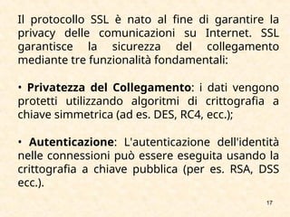 17
Il protocollo SSL è nato al fine di garantire la
privacy delle comunicazioni su Internet. SSL
garantisce la sicurezza del collegamento
mediante tre funzionalità fondamentali:
• Privatezza del Collegamento: i dati vengono
protetti utilizzando algoritmi di crittografia a
chiave simmetrica (ad es. DES, RC4, ecc.);
• Autenticazione: L'autenticazione dell'identità
nelle connessioni può essere eseguita usando la
crittografia a chiave pubblica (per es. RSA, DSS
ecc.).
 