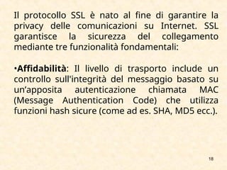 18
Il protocollo SSL è nato al fine di garantire la
privacy delle comunicazioni su Internet. SSL
garantisce la sicurezza del collegamento
mediante tre funzionalità fondamentali:
•Affidabilità: Il livello di trasporto include un
controllo sull'integrità del messaggio basato su
un’apposita autenticazione chiamata MAC
(Message Authentication Code) che utilizza
funzioni hash sicure (come ad es. SHA, MD5 ecc.).
 