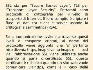 19
SSL sta per “Secure Socket Layer”, TLS per
“Transport Layer Security”. Entrambi sono
protocolli di crittografia per il livello di
trasporto di Internet. Il loro compito è criptare i
flussi di dati tra client e server usando la
crittografia asimmetrica (RSA).
Se la comunicazione avviene attraverso questi
livelli di trasporto criptati, al nome del
protocollo viene aggiunta una “s” pertanto
http diventa https, imap diventa imaps e così
via. L’abbreviazione SSL viene utilizzata anche
quando si parla di certificato SSL: questo
certificato è richiesto quando un sito web vuole
comunicare via https, come è il caso della
 
