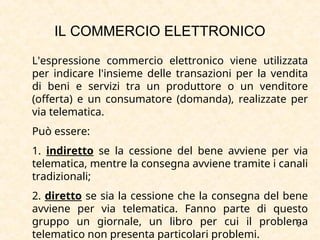 2
L'espressione commercio elettronico viene utilizzata
per indicare l'insieme delle transazioni per la vendita
di beni e servizi tra un produttore o un venditore
(offerta) e un consumatore (domanda), realizzate per
via telematica.
Può essere:
1. indiretto se la cessione del bene avviene per via
telematica, mentre la consegna avviene tramite i canali
tradizionali;
2. diretto se sia la cessione che la consegna del bene
avviene per via telematica. Fanno parte di questo
gruppo un giornale, un libro per cui il problema
telematico non presenta particolari problemi.
IL COMMERCIO ELETTRONICO
 
