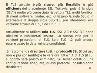 20
Il TLS attuale è più sicuro, più flessibile e più
efficiente del precedente SSL. Tuttavia, poiché la sigla
“SSL” è molto più conosciuta rispetto a TLS, molti fornitori
di client software, router, ecc. utilizzano la sigla SSL o in
alternativa la doppia sigla SSL/TLS, pur riferendosi alla
versione attuale di TLS, cioè TLS 1.3.
Attualmente si utilizza solo TLS. SSL 2.0 e SSL 3.0 sono
obsoleti e considerati insicuri. Lo stesso vale per le
versioni precedenti di TLS. Solo TLS 1.2 può ancora
essere usato in determinate condizioni.
Si raccomanda di evitare tutti i protocolli SSL (il cui uso
non è più consentito) e le versioni 1.0 e 1.1 di TLS (il cui
supporto sarà presto eliminato). Su server dotati di una
configurazione adeguata, questi protocolli obsoleti sono
disabilitati.
 