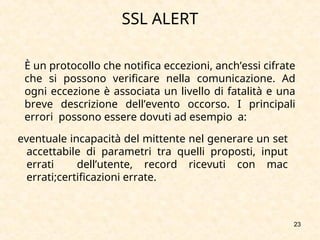 23
SSL ALERT
È un protocollo che notifica eccezioni, anch’essi cifrate
che si possono verificare nella comunicazione. Ad
ogni eccezione è associata un livello di fatalità e una
breve descrizione dell’evento occorso. I principali
errori possono essere dovuti ad esempio a:
eventuale incapacità del mittente nel generare un set
accettabile di parametri tra quelli proposti, input
errati dell’utente, record ricevuti con mac
errati;certificazioni errate.
 