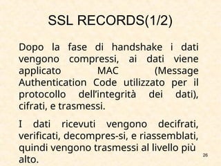 26
Dopo la fase di handshake i dati
vengono compressi, ai dati viene
applicato MAC (Message
Authentication Code utilizzato per il
protocollo dell’integrità dei dati),
cifrati, e trasmessi.
I dati ricevuti vengono decifrati,
verificati, decompres-si, e riassemblati,
quindi vengono trasmessi al livello più
alto.
SSL RECORDS(1/2)
 