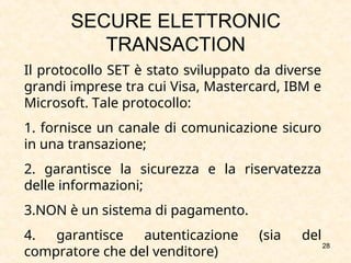28
SECURE ELETTRONIC
TRANSACTION
Il protocollo SET è stato sviluppato da diverse
grandi imprese tra cui Visa, Mastercard, IBM e
Microsoft. Tale protocollo:
1. fornisce un canale di comunicazione sicuro
in una transazione;
2. garantisce la sicurezza e la riservatezza
delle informazioni;
3.NON è un sistema di pagamento.
4. garantisce autenticazione (sia del
compratore che del venditore)
 