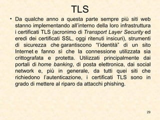 TLS
• Da qualche anno a questa parte sempre più siti web
stanno implementando all’interno della loro infrastruttura
i certificati TLS (acronimo di Transport Layer Security ed
eredi dei certificati SSL, oggi ritenuti insicuri), strumenti
di sicurezza che garantiscono “l’identità” di un sito
Internet e fanno sì che la connessione utilizzata sia
crittografata e protetta. Utilizzati principalmente dai
portali di home banking, di posta elettronica, dai social
network e, più in generale, da tutti quei siti che
richiedono l’autenticazione, i certificati TLS sono in
grado di mettere al riparo da attacchi phishing.
29
 