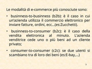 3
Le modalità di e-commerce più conosciute sono:
• businness-to-businness (b2b): è il caso in cui
un’azienda utilizza il commercio elettronico per
inviare fatture, ordini, ecc…(es:Zucchetti).
• businness-to-consumer (b2c): è il caso della
vendita elettronica al minuto. L’azienda
venditrice cede uno o più beni ad un cliente
privato;
• consumer-to-consumer (c2c): se due utenti si
scambiano tra di loro dei beni (es:E-bay,…)
 