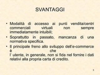 5
SVANTAGGI
• Modalità di accesso ai punti vendita/centri
commerciali virtuali non sempre
immediatamente intuibili;
• Soprattutto in passato, mancanza di una
normativa specifica.
• Il principale freno allo sviluppo dell’e-commerce
è che
l’ utente, in generale, non si fida nel fornire i dati
relativi alla propria carta di credito.
 