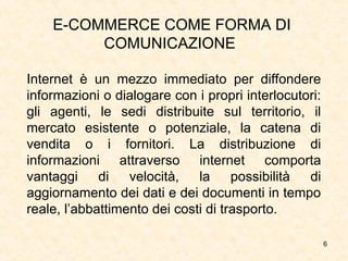 6
E-COMMERCE COME FORMA DI
COMUNICAZIONE
Internet è un mezzo immediato per diffondere
informazioni o dialogare con i propri interlocutori:
gli agenti, le sedi distribuite sul territorio, il
mercato esistente o potenziale, la catena di
vendita o i fornitori. La distribuzione di
informazioni attraverso internet comporta
vantaggi di velocità, la possibilità di
aggiornamento dei dati e dei documenti in tempo
reale, l’abbattimento dei costi di trasporto.
 