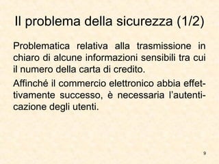 9
Il problema della sicurezza (1/2)
Problematica relativa alla trasmissione in
chiaro di alcune informazioni sensibili tra cui
il numero della carta di credito.
Affinché il commercio elettronico abbia effet-
tivamente successo, è necessaria l’autenti-
cazione degli utenti.
 