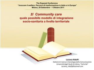The Espanet Conference
“Innovare il welfare. Percorsi di trasformazione in Italia e in Europa”
                 Milano, 29 Settembre - 1 Ottobre 2011
         ____________________________________

               Il Community care
  quale possibile modello di integrazione
    socio-sanitaria a livello territoriale




                                                           Luciana Ridolfi
                                          Dottore di ricerca in Sociologia della Comunicazione
                                              Università degli Studi di Urbino, “Carlo Bo”
                                                      luciana_ridolfi@hotmail.com
 