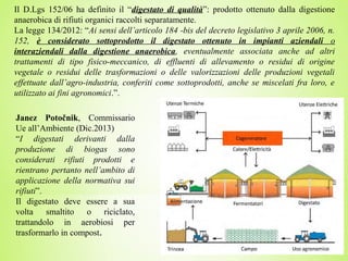 Il D.Lgs 152/06 ha definito il “digestato di qualità”: prodotto ottenuto dalla digestione
anaerobica di rifiuti organici raccolti separatamente.
La legge 134/2012: “Ai sensi dell’articolo 184 -bis del decreto legislativo 3 aprile 2006, n.
152, è considerato sottoprodotto il digestato ottenuto in impianti aziendali o
interaziendali dalla digestione anaerobica, eventualmente associata anche ad altri
trattamenti di tipo fisico-meccanico, di effluenti di allevamento o residui di origine
vegetale o residui delle trasformazioni o delle valorizzazioni delle produzioni vegetali
effettuate dall’agro-industria, conferiti come sottoprodotti, anche se miscelati fra loro, e
utilizzato ai fini agronomici.”.
Janez Potočnik, Commissario
Ue all’Ambiente (Dic.2013)
“I digestati derivanti dalla
produzione di biogas sono
considerati rifiuti prodotti e
rientrano pertanto nell’ambito di
applicazione della normativa sui
rifiuti”.
Il digestato deve essere a sua
volta smaltito o riciclato,
trattandolo in aerobiosi per
trasformarlo in compost.
 