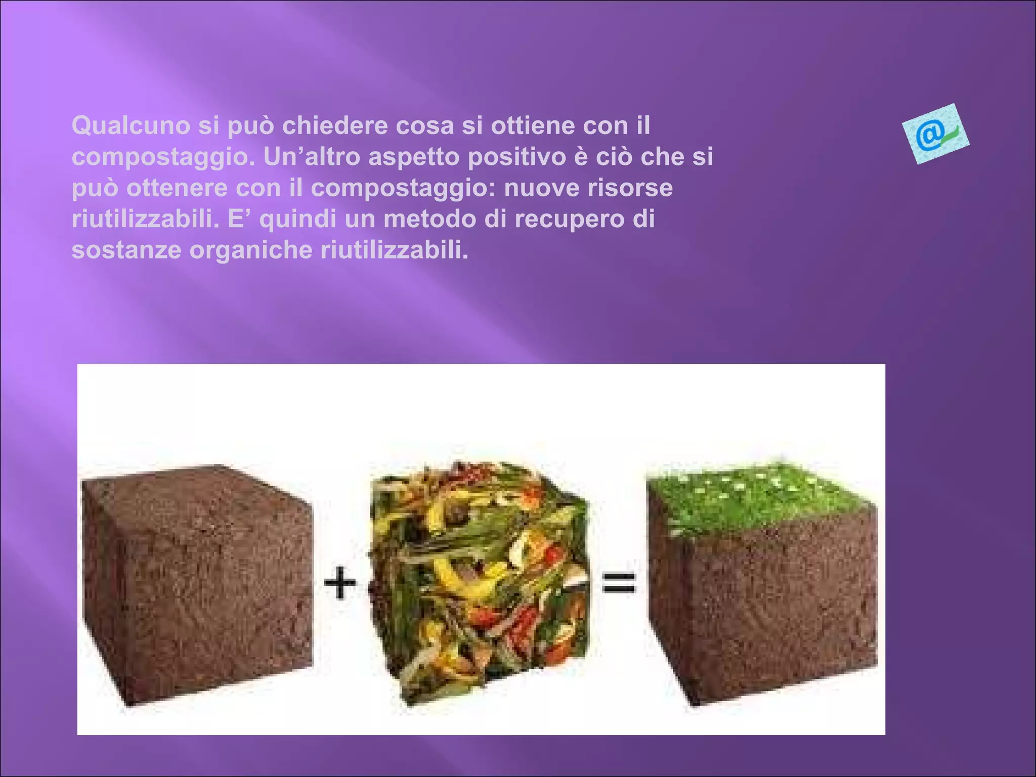 Qualcuno si può chiedere cosa si ottiene con il compostaggio. Un’altro aspetto positivo è ciò che si può ottenere con il compostaggio: nuove risorse riutilizzabili. E’ quindi un metodo di recupero di sostanze organiche riutilizzabili. 
