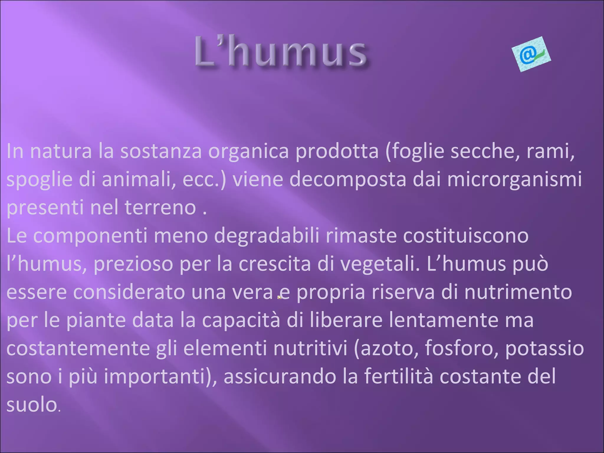 In natura la sostanza organica prodotta (foglie secche, rami, spoglie di animali, ecc.) viene decomposta dai microrganismi presenti nel terreno . Le componenti meno degradabili rimaste costituiscono l’humus, prezioso per la crescita di vegetali. L’humus può essere considerato una vera e propria riserva di nutrimento per le piante data la capacità di liberare lentamente ma costantemente gli elementi nutritivi (azoto, fosforo, potassio sono i più importanti), assicurando la fertilità costante del suolo .  