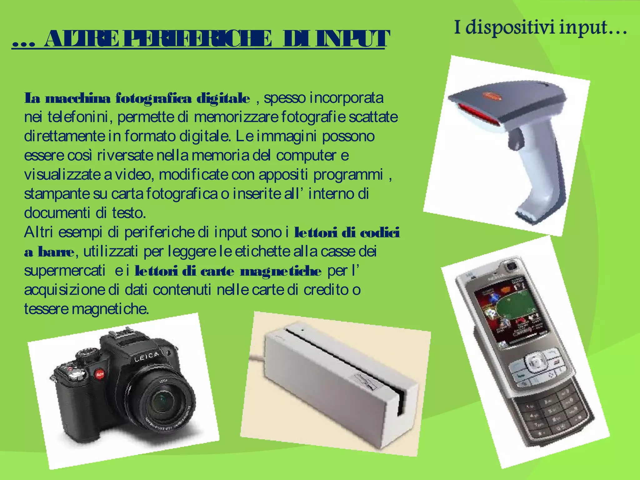 … AL RE P R E
T
E IF RICH DI INP
E
UT
L macchina fotografica digitale , spesso incorporata
a
nei telefonini, permette di memorizzare fotografie scattate
direttamente in formato digitale. Le immagini possono
essere così riversate nella memoria del computer e
visualizzate a video, modificate con appositi programmi ,
stampante su carta fotografica o inserite all’ interno di
documenti di testo.
Altri esempi di periferiche di input sono i lettori di codici
a barre, utilizzati per leggere le etichette alla casse dei
supermercati e i lettori di carte magnetiche per l’
acquisizione di dati contenuti nelle carte di credito o
tessere magnetiche.

 