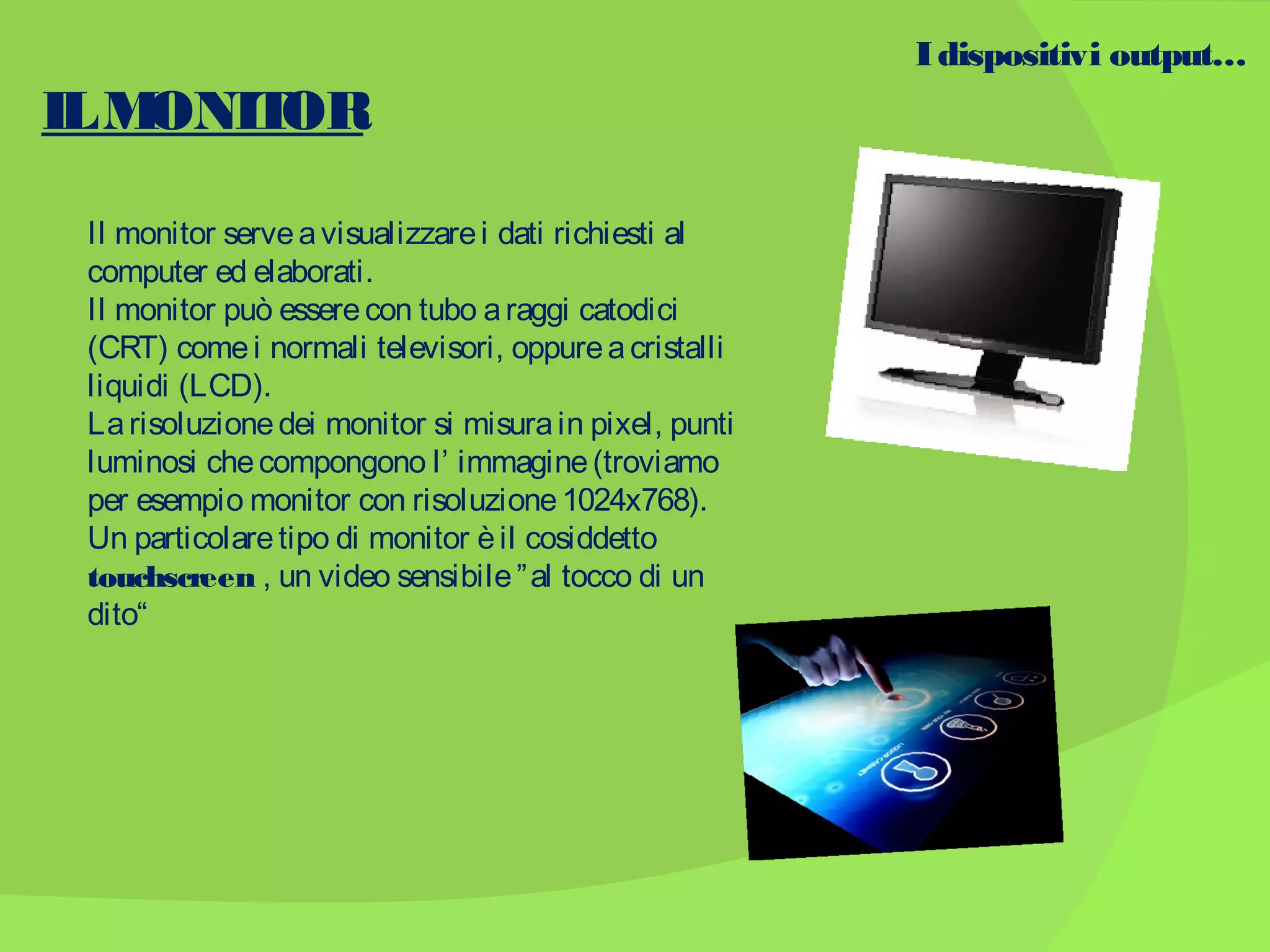 I dispositivi output…

IL M
ONIT
OR
Il monitor serve a visualizzare i dati richiesti al
computer ed elaborati.
Il monitor può essere con tubo a raggi catodici
(CRT) come i normali televisori, oppure a cristalli
liquidi (LCD).
La risoluzione dei monitor si misura in pixel, punti
luminosi che compongono l’ immagine (troviamo
per esempio monitor con risoluzione 1024x768).
Un particolare tipo di monitor è il cosiddetto
touchscreen , un video sensibile ” al tocco di un
dito“

 