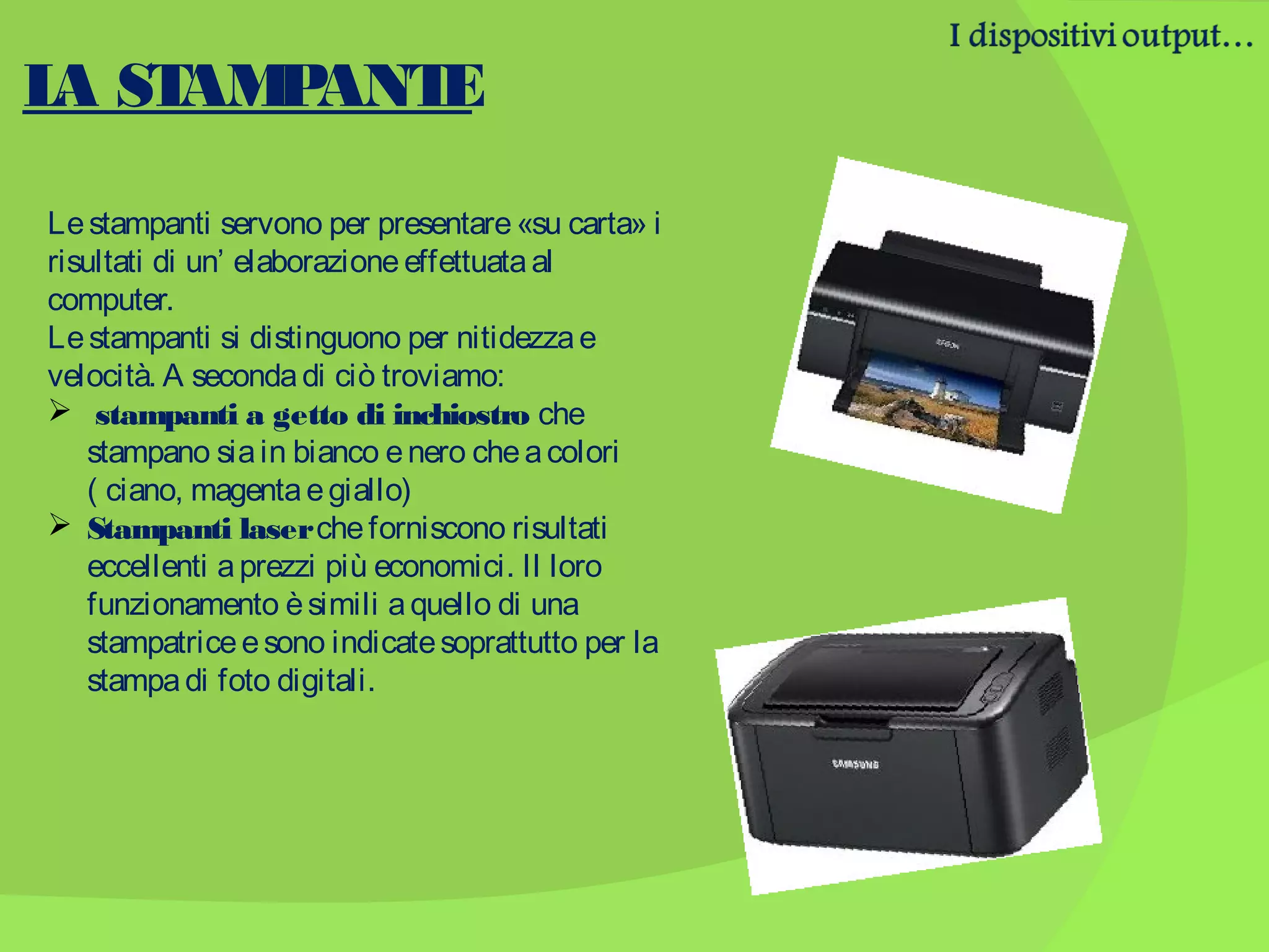 L ST P
A AM ANT
E
Le stampanti servono per presentare «su carta» i
risultati di un’ elaborazione effettuata al
computer.
Le stampanti si distinguono per nitidezza e
velocità. A seconda di ciò troviamo:
 stampanti a getto di inchiostro che
stampano sia in bianco e nero che a colori
( ciano, magenta e giallo)
 Stampanti laser che forniscono risultati
eccellenti a prezzi più economici. Il loro
funzionamento è simili a quello di una
stampatrice e sono indicate soprattutto per la
stampa di foto digitali.

 