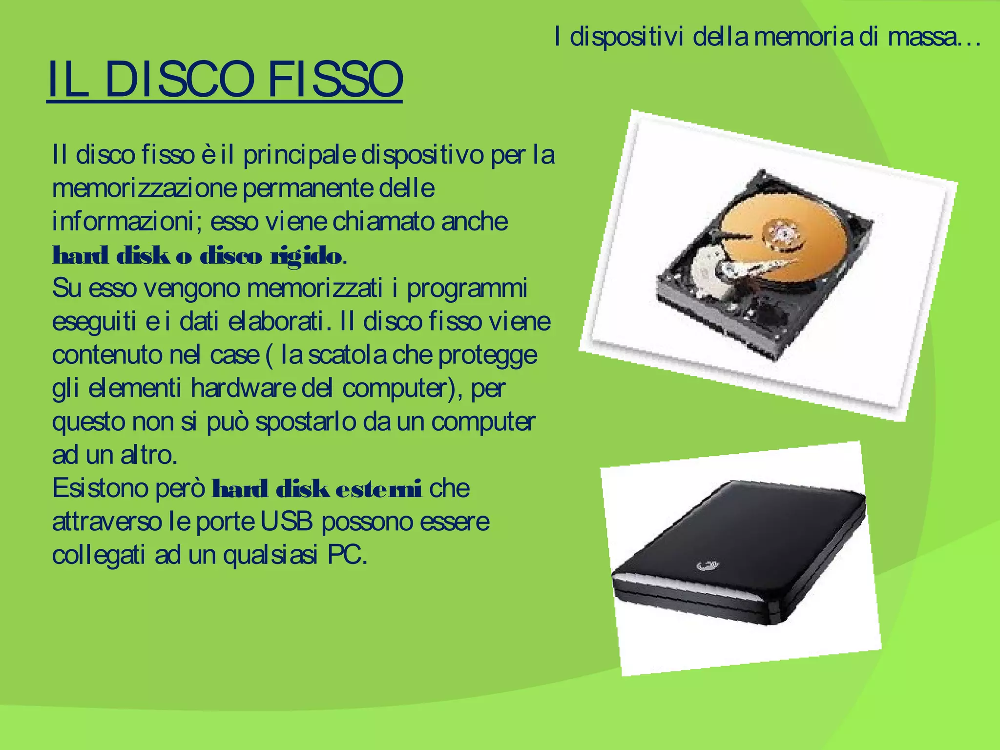 IL DISCO FISSO

I dispositivi della memoria di massa…

Il disco fisso è il principale dispositivo per la
memorizzazione permanente delle
informazioni; esso viene chiamato anche
hard disk o disco rigido.
Su esso vengono memorizzati i programmi
eseguiti e i dati elaborati. Il disco fisso viene
contenuto nel case ( la scatola che protegge
gli elementi hardware del computer), per
questo non si può spostarlo da un computer
ad un altro.
Esistono però hard disk esterni che
attraverso le porte USB possono essere
collegati ad un qualsiasi PC.

 